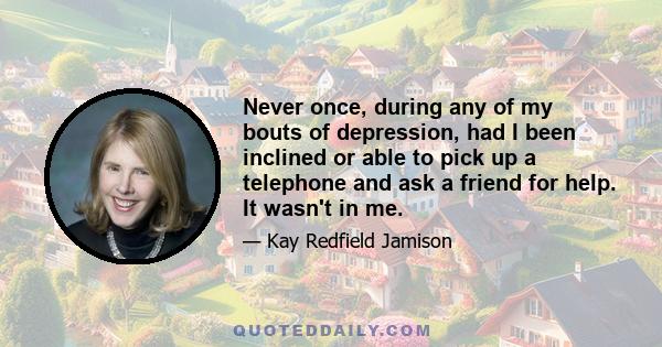 Never once, during any of my bouts of depression, had I been inclined or able to pick up a telephone and ask a friend for help. It wasn't in me.