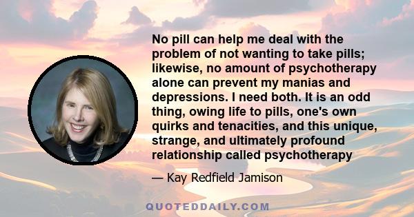 No pill can help me deal with the problem of not wanting to take pills; likewise, no amount of psychotherapy alone can prevent my manias and depressions. I need both. It is an odd thing, owing life to pills, one's own