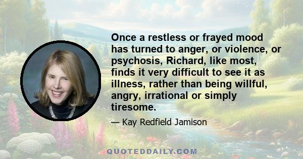 Once a restless or frayed mood has turned to anger, or violence, or psychosis, Richard, like most, finds it very difficult to see it as illness, rather than being willful, angry, irrational or simply tiresome.