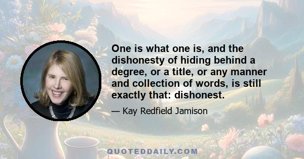 One is what one is, and the dishonesty of hiding behind a degree, or a title, or any manner and collection of words, is still exactly that: dishonest.