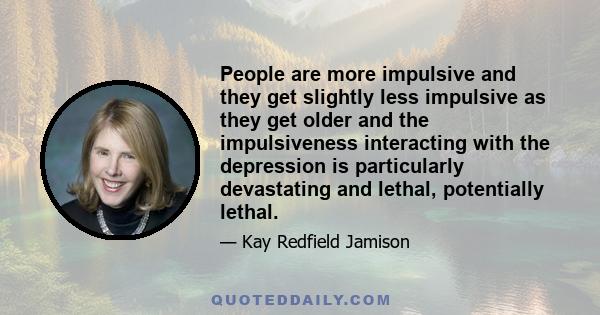 People are more impulsive and they get slightly less impulsive as they get older and the impulsiveness interacting with the depression is particularly devastating and lethal, potentially lethal.