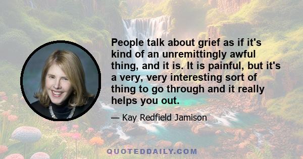 People talk about grief as if it's kind of an unremittingly awful thing, and it is. It is painful, but it's a very, very interesting sort of thing to go through and it really helps you out.