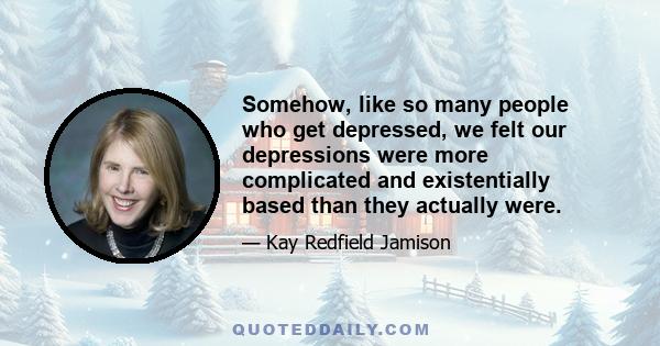 Somehow, like so many people who get depressed, we felt our depressions were more complicated and existentially based than they actually were.