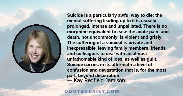 Suicide is a particularly awful way to die: the mental suffering leading up to it is usually prolonged, intense and unpalliated. There is no morphine equivalent to ease the acute pain, and death, not uncommonly, is