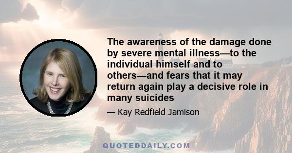 The awareness of the damage done by severe mental illness—to the individual himself and to others—and fears that it may return again play a decisive role in many suicides