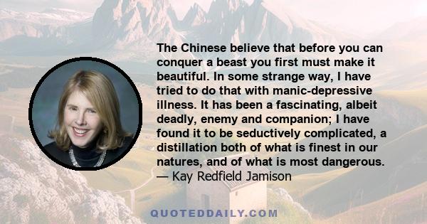 The Chinese believe that before you can conquer a beast you first must make it beautiful. In some strange way, I have tried to do that with manic-depressive illness. It has been a fascinating, albeit deadly, enemy and