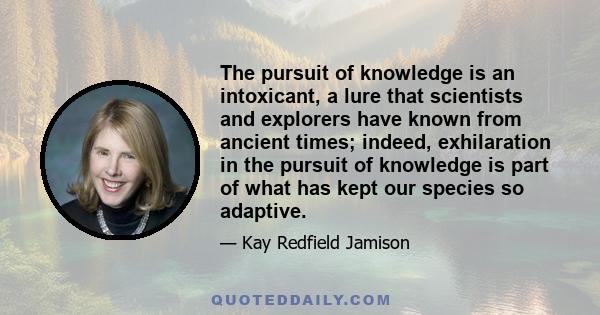 The pursuit of knowledge is an intoxicant, a lure that scientists and explorers have known from ancient times; indeed, exhilaration in the pursuit of knowledge is part of what has kept our species so adaptive.