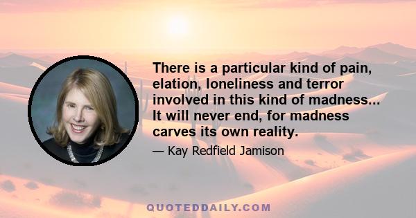 There is a particular kind of pain, elation, loneliness and terror involved in this kind of madness... It will never end, for madness carves its own reality.