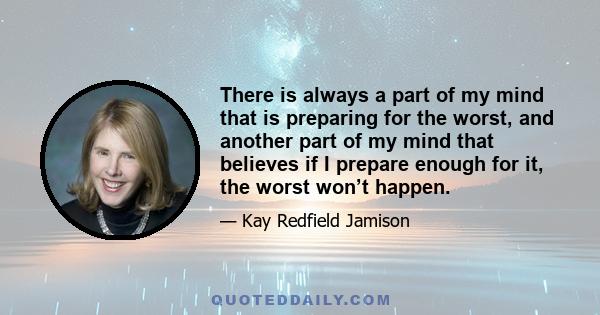 There is always a part of my mind that is preparing for the worst, and another part of my mind that believes if I prepare enough for it, the worst won’t happen.