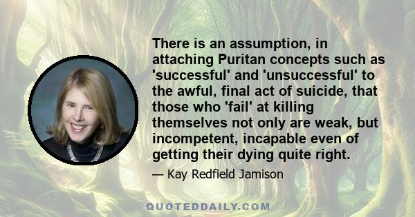 There is an assumption, in attaching Puritan concepts such as 'successful' and 'unsuccessful' to the awful, final act of suicide, that those who 'fail' at killing themselves not only are weak, but incompetent, incapable 