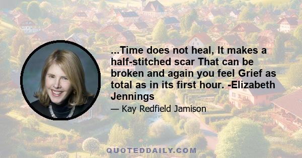 ...Time does not heal, It makes a half-stitched scar That can be broken and again you feel Grief as total as in its first hour. -Elizabeth Jennings