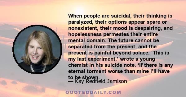 When people are suicidal, their thinking is paralyzed, their options appear spare or nonexistent, their mood is despairing, and hopelessness permeates their entire mental domain. The future cannot be separated from the