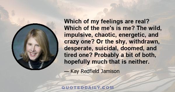 Which of my feelings are real? Which of the me's is me? The wild, impulsive, chaotic, energetic, and crazy one? Or the shy, withdrawn, desperate, suicidal, doomed, and tired one? Probably a bit of both, hopefully much