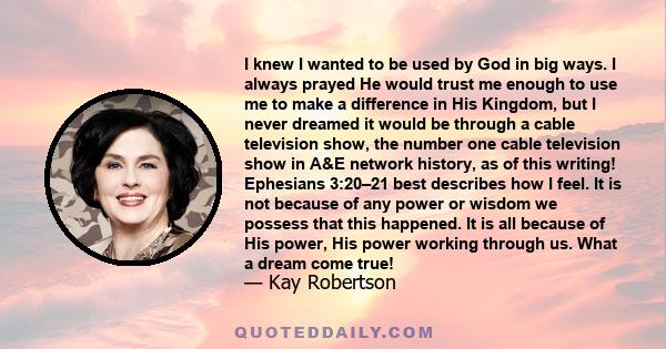 I knew I wanted to be used by God in big ways. I always prayed He would trust me enough to use me to make a difference in His Kingdom, but I never dreamed it would be through a cable television show, the number one