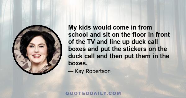 My kids would come in from school and sit on the floor in front of the TV and line up duck call boxes and put the stickers on the duck call and then put them in the boxes.