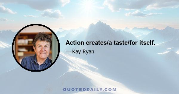 Action creates/a taste/for itself.