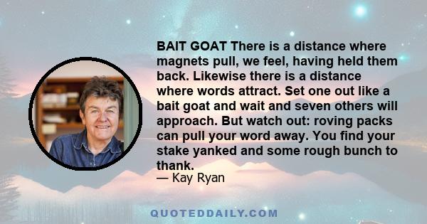 BAIT GOAT There is a distance where magnets pull, we feel, having held them back. Likewise there is a distance where words attract. Set one out like a bait goat and wait and seven others will approach. But watch out: