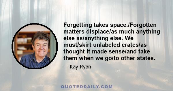 Forgetting takes space./Forgotten matters displace/as much anything else as/anything else. We must/skirt unlabeled crates/as thought it made sense/and take them when we go/to other states.