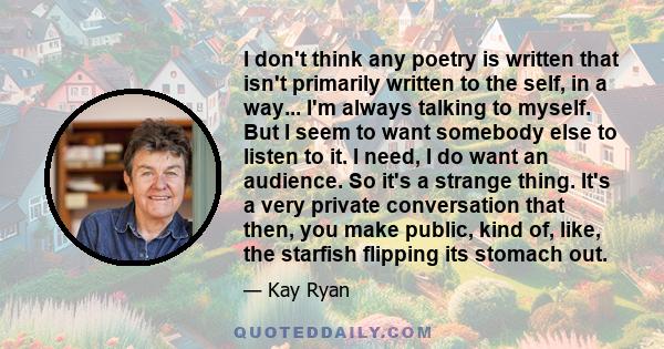 I don't think any poetry is written that isn't primarily written to the self, in a way... I'm always talking to myself. But I seem to want somebody else to listen to it. I need, I do want an audience. So it's a strange