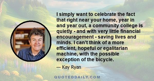 I simply want to celebrate the fact that right near your home, year in and year out, a community college is quietly - and with very little financial encouragement - saving lives and minds. I can’t think of a more