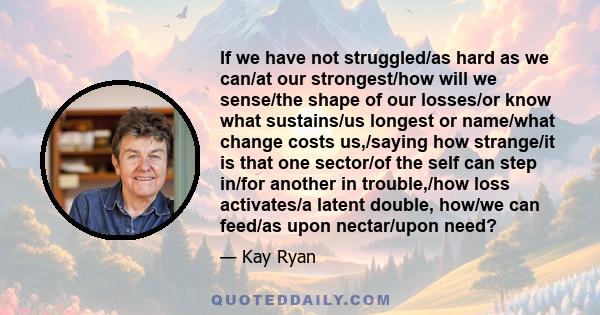 If we have not struggled/as hard as we can/at our strongest/how will we sense/the shape of our losses/or know what sustains/us longest or name/what change costs us,/saying how strange/it is that one sector/of the self