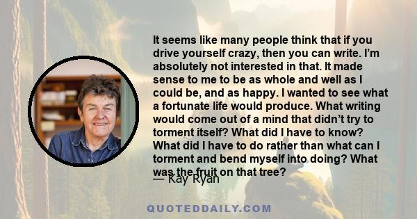 It seems like many people think that if you drive yourself crazy, then you can write. I’m absolutely not interested in that. It made sense to me to be as whole and well as I could be, and as happy. I wanted to see what