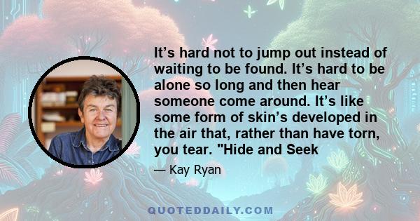 It’s hard not to jump out instead of waiting to be found. It’s hard to be alone so long and then hear someone come around. It’s like some form of skin’s developed in the air that, rather than have torn, you tear. Hide