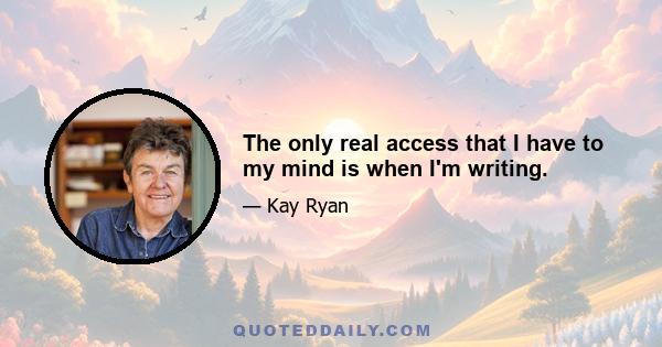 The only real access that I have to my mind is when I'm writing.