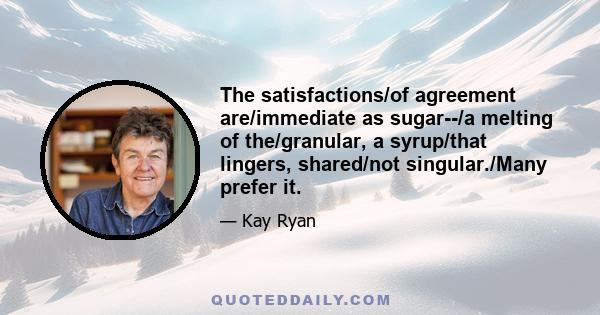 The satisfactions/of agreement are/immediate as sugar--/a melting of the/granular, a syrup/that lingers, shared/not singular./Many prefer it.