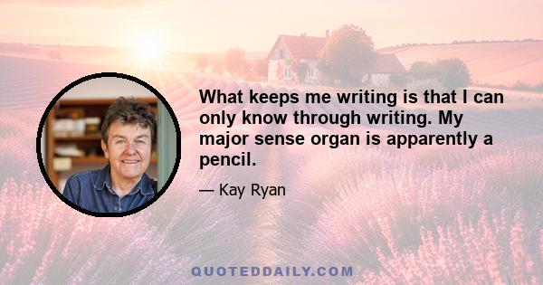 What keeps me writing is that I can only know through writing. My major sense organ is apparently a pencil.