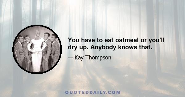 You have to eat oatmeal or you'll dry up. Anybody knows that.