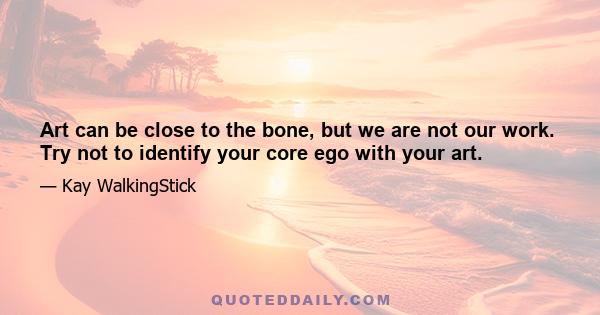 Art can be close to the bone, but we are not our work. Try not to identify your core ego with your art.