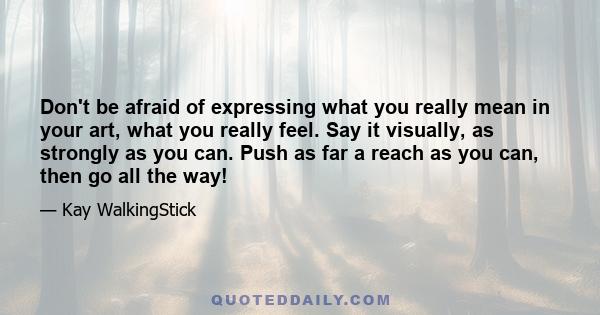 Don't be afraid of expressing what you really mean in your art, what you really feel. Say it visually, as strongly as you can. Push as far a reach as you can, then go all the way!