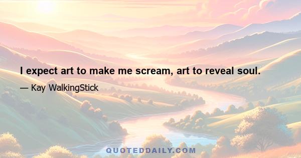 I expect art to make me scream, art to reveal soul.