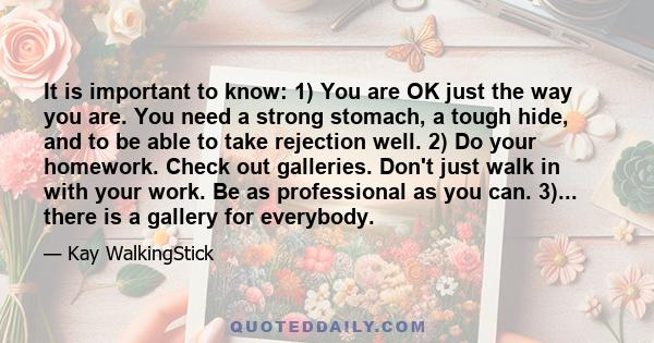 It is important to know: 1) You are OK just the way you are. You need a strong stomach, a tough hide, and to be able to take rejection well. 2) Do your homework. Check out galleries. Don't just walk in with your work.