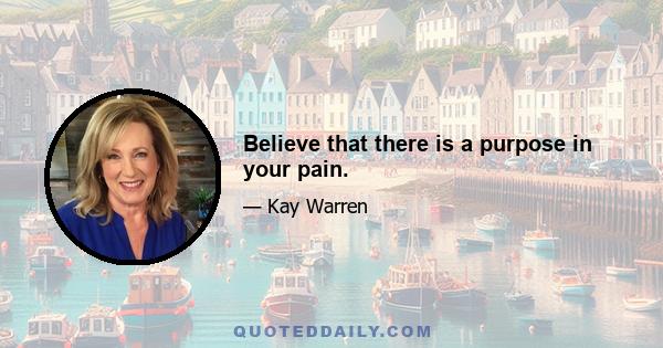 Believe that there is a purpose in your pain.