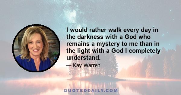 I would rather walk every day in the darkness with a God who remains a mystery to me than in the light with a God I completely understand.