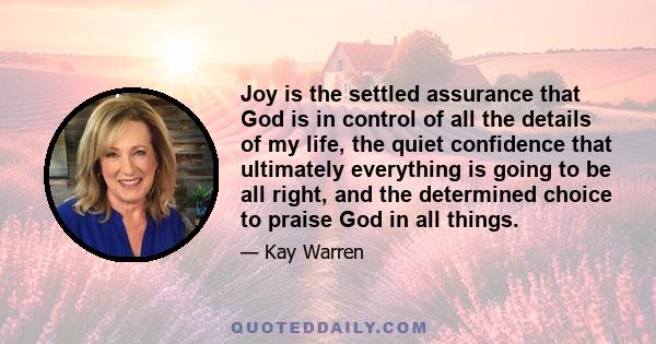 Joy is the settled assurance that God is in control of all the details of my life, the quiet confidence that ultimately everything is going to be all right, and the determined choice to praise God in all things.