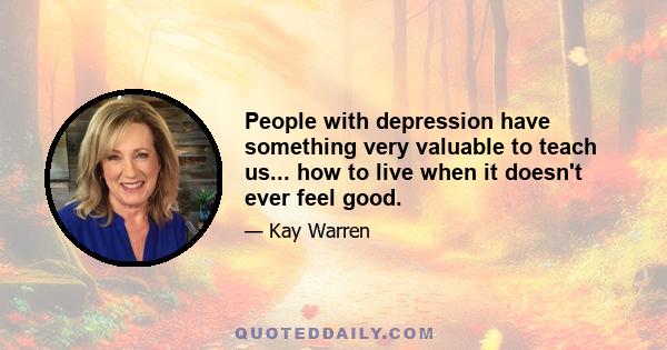 People with depression have something very valuable to teach us... how to live when it doesn't ever feel good.