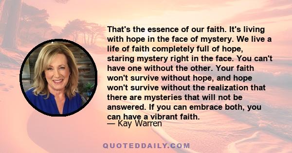 That's the essence of our faith. It's living with hope in the face of mystery. We live a life of faith completely full of hope, staring mystery right in the face. You can't have one without the other. Your faith won't