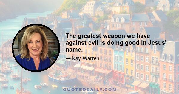 The greatest weapon we have against evil is doing good in Jesus' name.