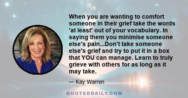 When you are wanting to comfort someone in their grief take the words 'at least' out of your vocabulary. In saying them you minimise someone else's pain...Don't take someone else's grief and try to put it in a box that