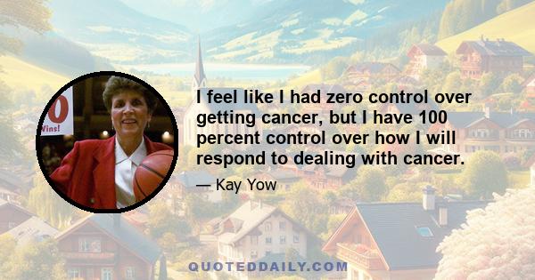 I feel like I had zero control over getting cancer, but I have 100 percent control over how I will respond to dealing with cancer.