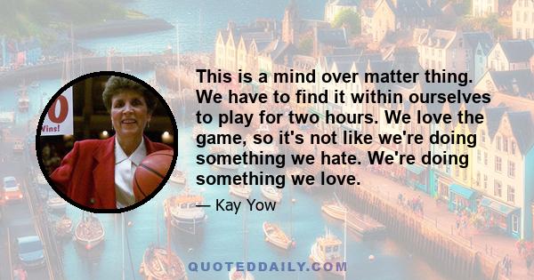 This is a mind over matter thing. We have to find it within ourselves to play for two hours. We love the game, so it's not like we're doing something we hate. We're doing something we love.