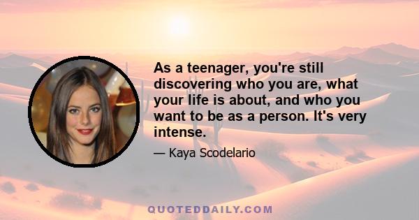 As a teenager, you're still discovering who you are, what your life is about, and who you want to be as a person. It's very intense.