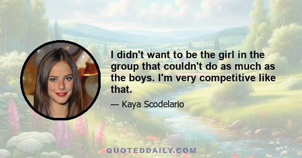 I didn't want to be the girl in the group that couldn't do as much as the boys. I'm very competitive like that.