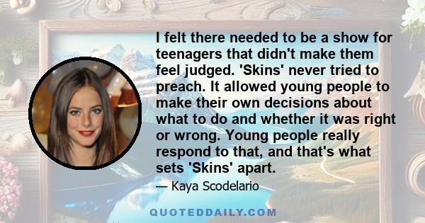 I felt there needed to be a show for teenagers that didn't make them feel judged. 'Skins' never tried to preach. It allowed young people to make their own decisions about what to do and whether it was right or wrong.