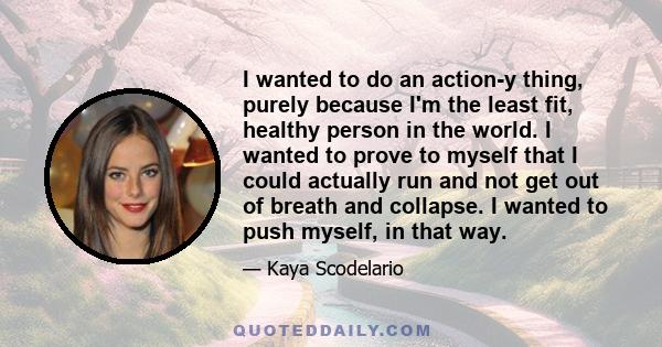 I wanted to do an action-y thing, purely because I'm the least fit, healthy person in the world. I wanted to prove to myself that I could actually run and not get out of breath and collapse. I wanted to push myself, in