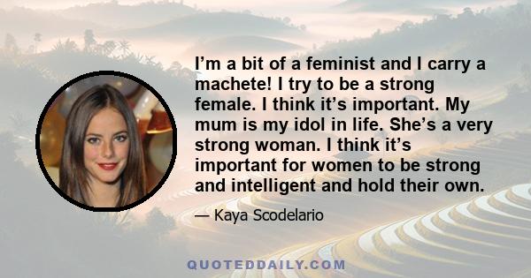 I’m a bit of a feminist and I carry a machete! I try to be a strong female. I think it’s important. My mum is my idol in life. She’s a very strong woman. I think it’s important for women to be strong and intelligent and 