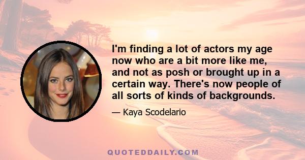 I'm finding a lot of actors my age now who are a bit more like me, and not as posh or brought up in a certain way. There's now people of all sorts of kinds of backgrounds.